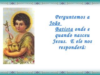 Perguntemos a  João  Batista  onde e quando nasceu Jesus.  E ele nos responderá: 