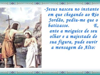 -Jesus nasceu no instante em que chegando ao Rio Jordão, pediu-me que o batizasse.  E, ante a meiguice de seu olhar e a majestade de sua figura, pude ouvir a mensagem do Alto: 