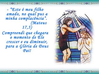 - “Este é meu filho amado, no qual pus a minha complacência”.  (Mateus 17,5) Compreendi que chegara o momento de Ele crescer e eu diminuir, para a Glória de Deus Pai! 