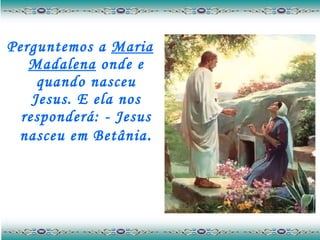 Perguntemos a  Maria Madalena  onde e quando nasceu Jesus. E ela nos responderá: - Jesus nasceu em Betânia . 