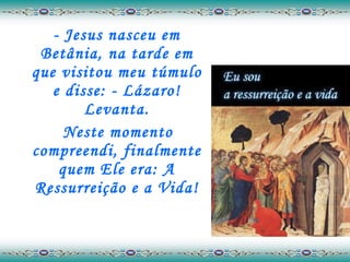 - Jesus nasceu em Betânia, na tarde em que visitou meu túmulo e disse: - Lázaro! Levanta. Neste momento compreendi, finalmente quem Ele era: A Ressurreição e a Vida! 