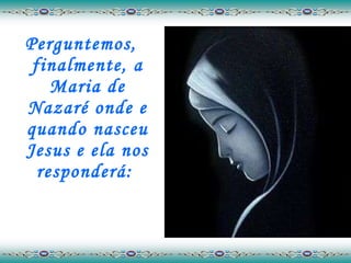 Perguntemos, finalmente, a Maria de Nazaré onde e quando nasceu Jesus e ela nos responderá:  