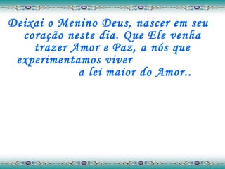 Deixai o Menino Deus, nascer em seu coração neste dia. Que Ele venha trazer Amor e Paz, a nós que experimentamos viver  a lei maior do Amor.. 