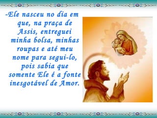 -Ele nasceu no dia em que, na praça de Assis, entreguei minha bolsa, minhas roupas e até meu nome para segui-lo, pois sabia que somente Ele é a fonte inesgotável de Amor. 