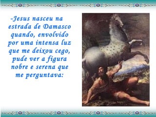 -Jesus nasceu na estrada de Damasco quando, envolvido por uma intensa luz que me deixou cego, pude ver a figura nobre e serena que me perguntava: 