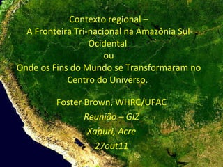 Contexto regional –  A Fronteira Tri-nacional na Amazônia Sul- Ocidental  ou Onde os Fins do Mundo se Transformaram no Centro do Universo.  Foster Brown, WHRC/UFAC Reunião – GIZ Xapuri, Acre 27out11 