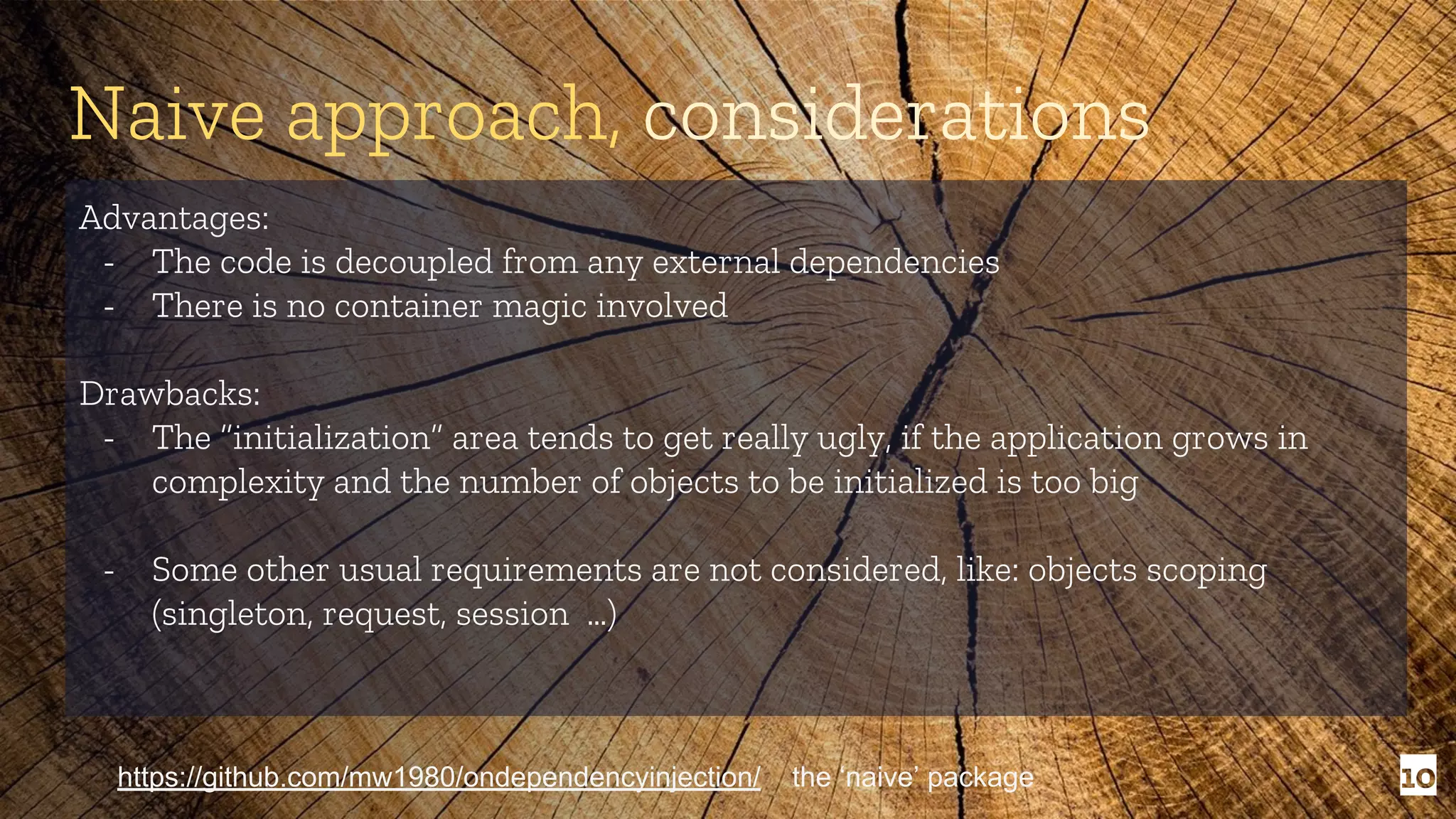 10 Naive approach, considerations Advantages: - The code is decoupled from any external dependencies - There is no container magic involved Drawbacks: - The “initialization” area tends to get really ugly, if the application grows in complexity and the number of objects to be initialized is too big - Some other usual requirements are not considered, like: objects scoping (singleton, request, session …) https://github.com/mw1980/ondependencyinjection/ the ‘naive’ package 