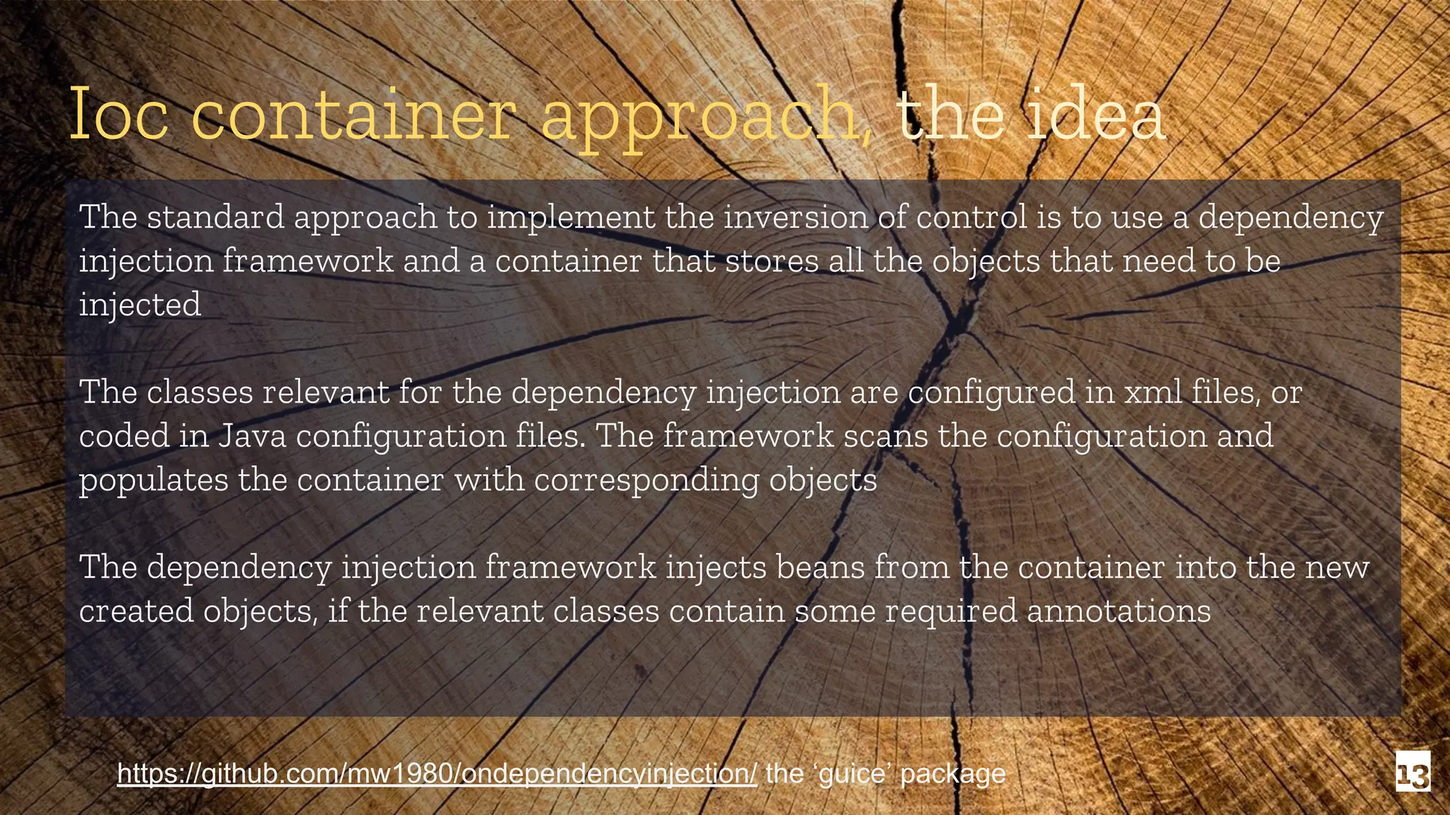 13 Ioc container approach, the idea The standard approach to implement the inversion of control is to use a dependency injection framework and a container that stores all the objects that need to be injected The classes relevant for the dependency injection are configured in xml files, or coded in Java configuration files. The framework scans the configuration and populates the container with corresponding objects The dependency injection framework injects beans from the container into the new created objects, if the relevant classes contain some required annotations https://github.com/mw1980/ondependencyinjection/ the ‘guice’ package 