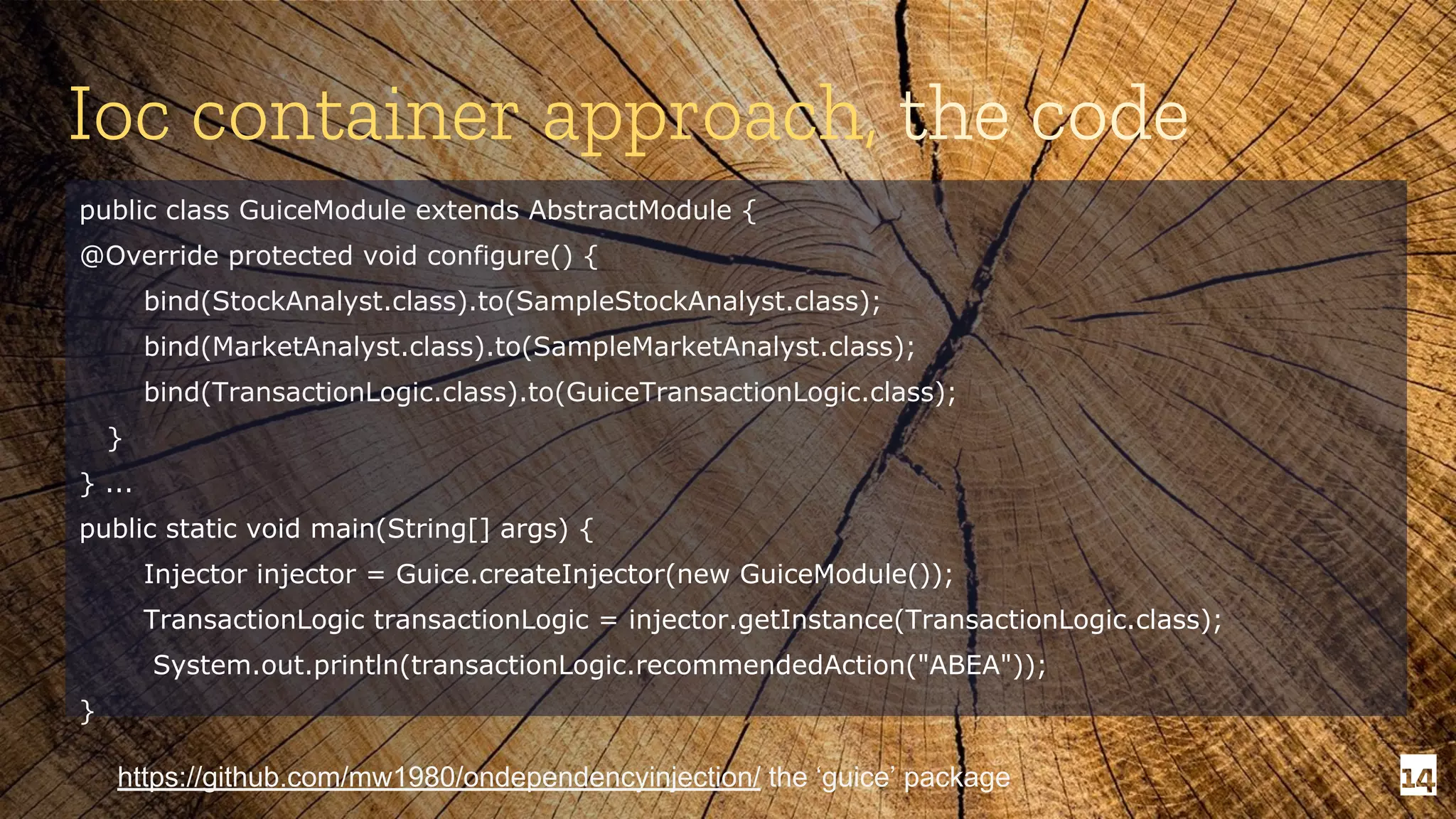 14 Ioc container approach, the code public class GuiceModule extends AbstractModule { @Override protected void configure() { bind(StockAnalyst.class).to(SampleStockAnalyst.class); bind(MarketAnalyst.class).to(SampleMarketAnalyst.class); bind(TransactionLogic.class).to(GuiceTransactionLogic.class); } } ... public static void main(String[] args) { Injector injector = Guice.createInjector(new GuiceModule()); TransactionLogic transactionLogic = injector.getInstance(TransactionLogic.class); System.out.println(transactionLogic.recommendedAction("ABEA")); } https://github.com/mw1980/ondependencyinjection/ the ‘guice’ package 
