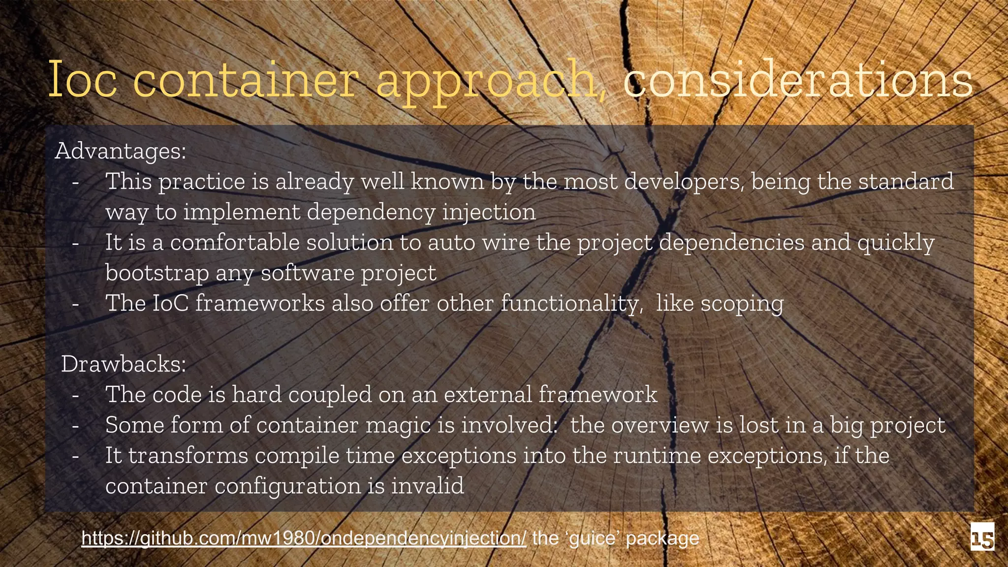 15 Ioc container approach, considerations Advantages: - This practice is already well known by the most developers, being the standard way to implement dependency injection - It is a comfortable solution to auto wire the project dependencies and quickly bootstrap any software project - The IoC frameworks also offer other functionality, like scoping Drawbacks: - The code is hard coupled on an external framework - Some form of container magic is involved: the overview is lost in a big project - It transforms compile time exceptions into the runtime exceptions, if the container configuration is invalid https://github.com/mw1980/ondependencyinjection/ the ‘guice’ package 