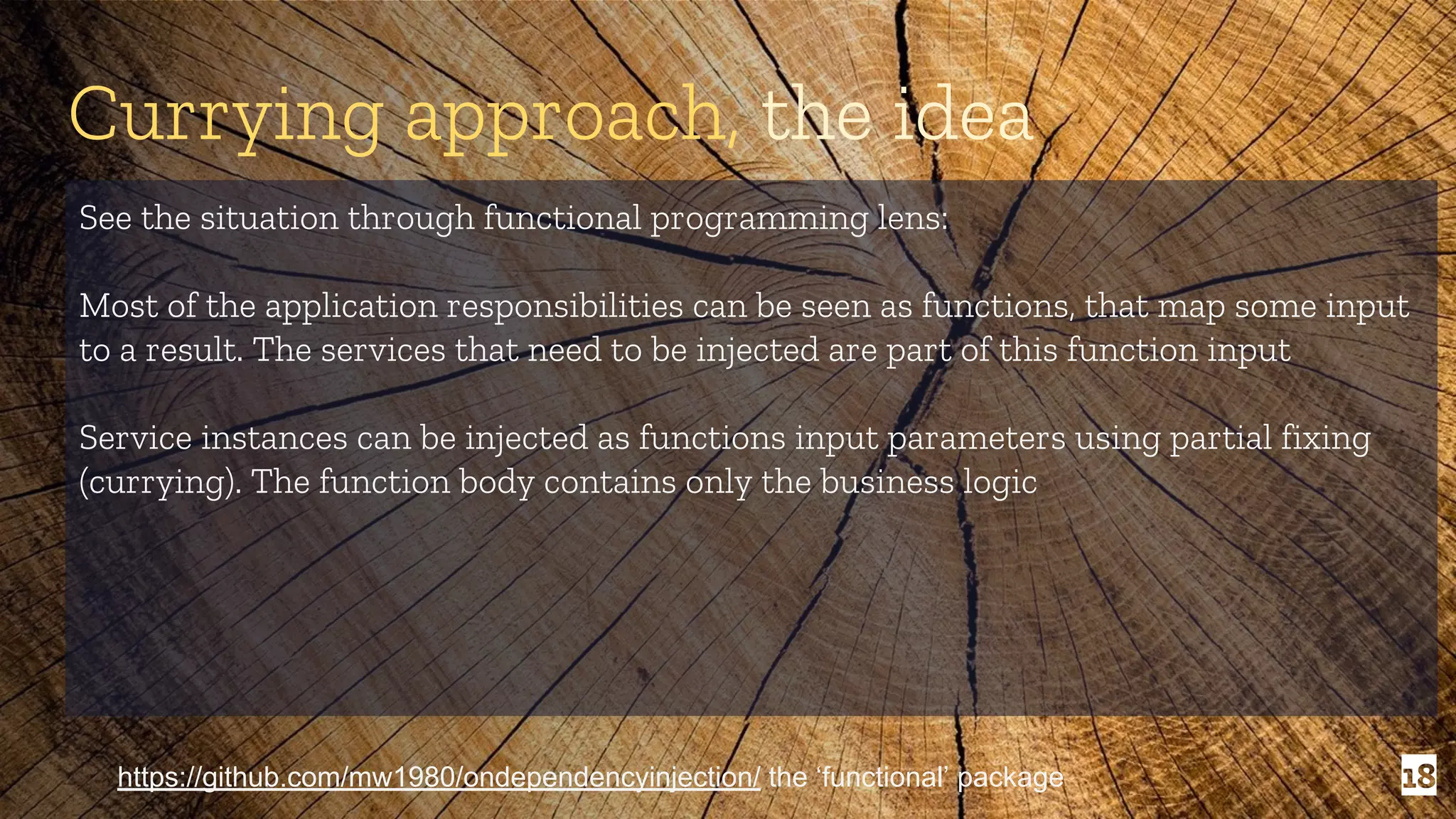 18 Currying approach, the idea See the situation through functional programming lens: Most of the application responsibilities can be seen as functions, that map some input to a result. The services that need to be injected are part of this function input Service instances can be injected as functions input parameters using partial fixing (currying). The function body contains only the business logic https://github.com/mw1980/ondependencyinjection/ the ‘functional’ package 