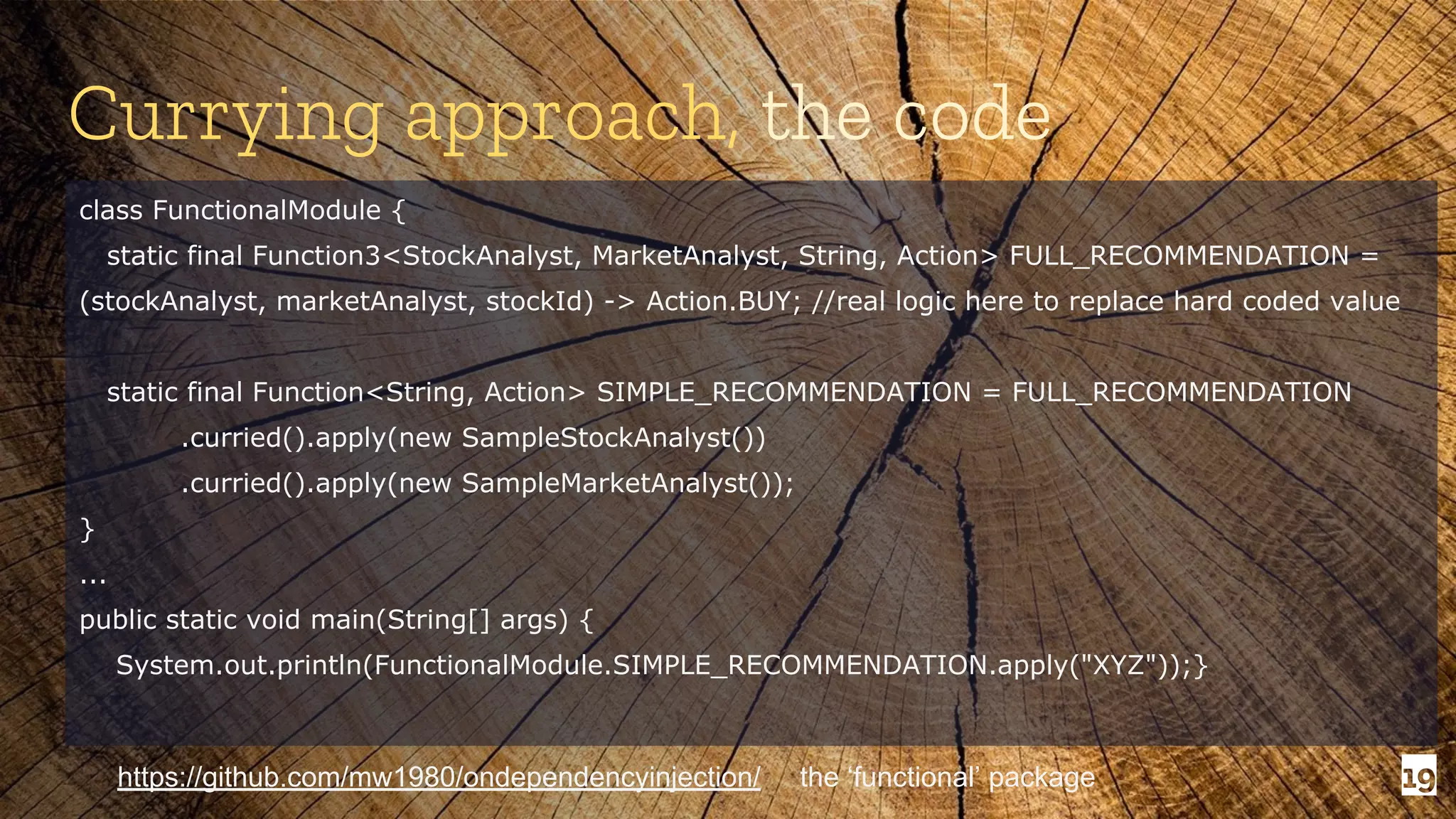 19 Currying approach, the code class FunctionalModule { static final Function3<StockAnalyst, MarketAnalyst, String, Action> FULL_RECOMMENDATION = (stockAnalyst, marketAnalyst, stockId) -> Action.BUY; //real logic here to replace hard coded value static final Function<String, Action> SIMPLE_RECOMMENDATION = FULL_RECOMMENDATION .curried().apply(new SampleStockAnalyst()) .curried().apply(new SampleMarketAnalyst()); } ... public static void main(String[] args) { System.out.println(FunctionalModule.SIMPLE_RECOMMENDATION.apply("XYZ"));} https://github.com/mw1980/ondependencyinjection/ the ‘functional’ package 
