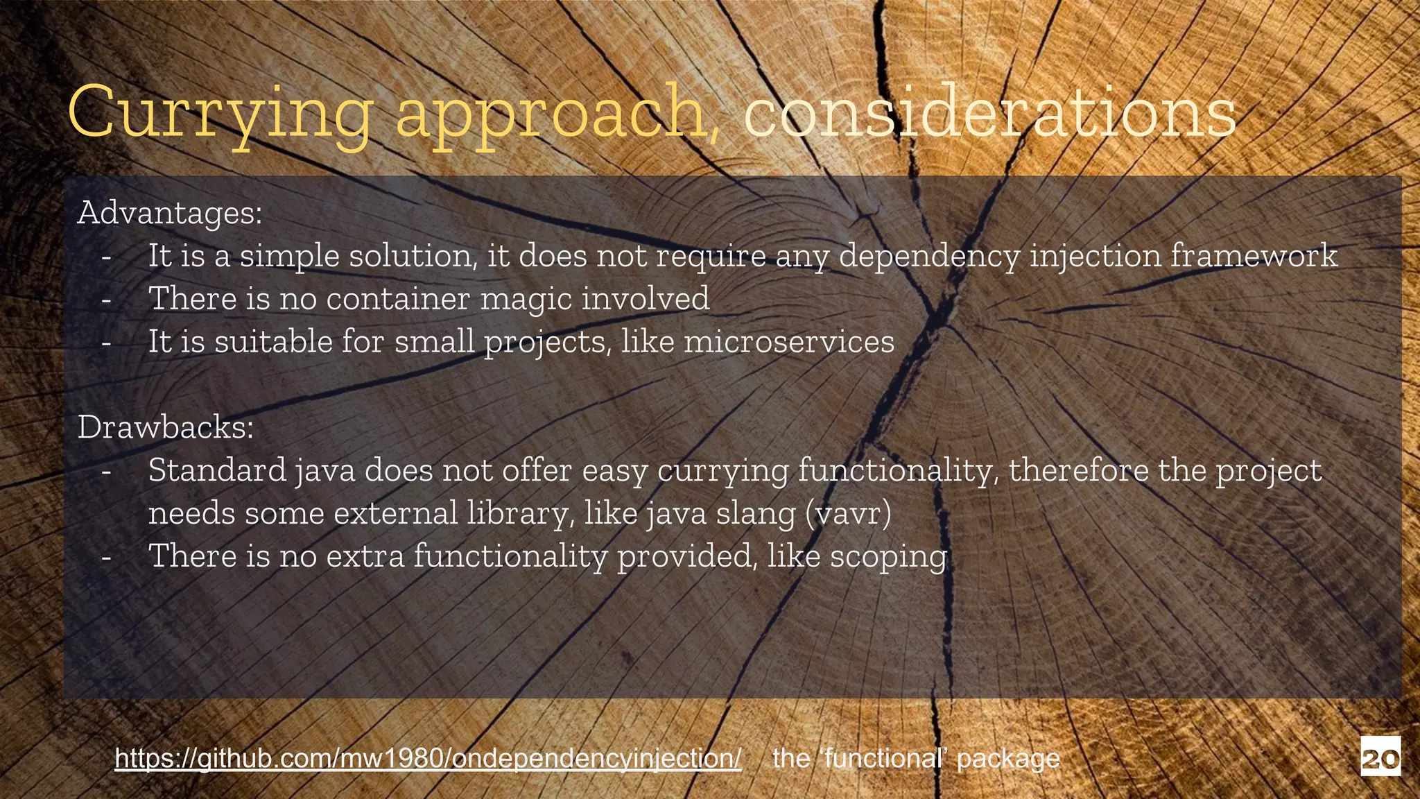 20 Advantages: - It is a simple solution, it does not require any dependency injection framework - There is no container magic involved - It is suitable for small projects, like microservices Drawbacks: - Standard java does not offer easy currying functionality, therefore the project needs some external library, like java slang (vavr) - There is no extra functionality provided, like scoping Currying approach, considerations https://github.com/mw1980/ondependencyinjection/ the ‘functional’ package 
