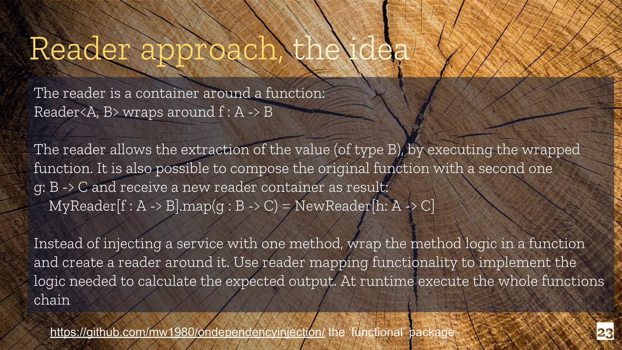 23 The reader is a container around a function: Reader<A, B> wraps around f : A -> B The reader allows the extraction of the value (of type B), by executing the wrapped function. It is also possible to compose the original function with a second one g: B -> C and receive a new reader container as result: MyReader[f : A -> B].map(g : B -> C) = NewReader[h: A -> C] Instead of injecting a service with one method, wrap the method logic in a function and create a reader around it. Use reader mapping functionality to implement the logic needed to calculate the expected output. At runtime execute the whole functions chain Reader approach, the idea https://github.com/mw1980/ondependencyinjection/ the ‘functional’ package 