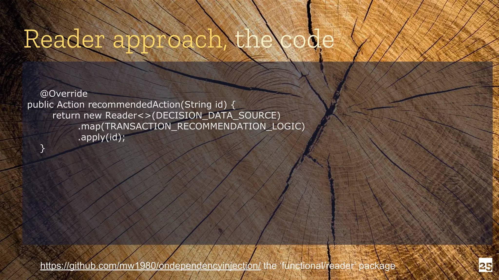 25 Reader approach, the code https://github.com/mw1980/ondependencyinjection/ the ‘functional/reader’ package @Override public Action recommendedAction(String id) { return new Reader<>(DECISION_DATA_SOURCE) .map(TRANSACTION_RECOMMENDATION_LOGIC) .apply(id); } 