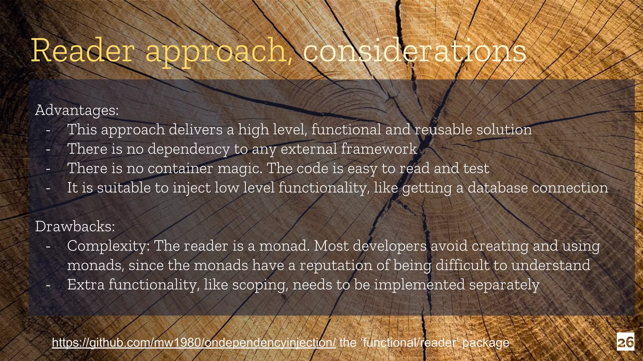 26 Advantages: - This approach delivers a high level, functional and reusable solution - There is no dependency to any external framework - There is no container magic. The code is easy to read and test - It is suitable to inject low level functionality, like getting a database connection Drawbacks: - Complexity: The reader is a monad. Most developers avoid creating and using monads, since the monads have a reputation of being difficult to understand - Extra functionality, like scoping, needs to be implemented separately Reader approach, considerations https://github.com/mw1980/ondependencyinjection/ the ‘functional/reader’ package 