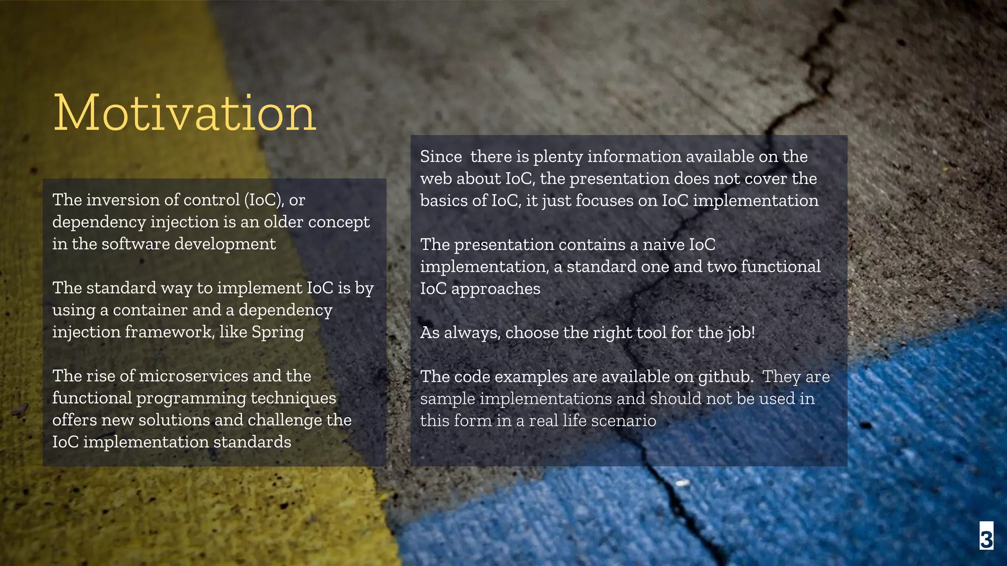 The inversion of control (IoC), or dependency injection is an older concept in the software development The standard way to implement IoC is by using a container and a dependency injection framework, like Spring The rise of microservices and the functional programming techniques offers new solutions and challenge the IoC implementation standards Motivation Since there is plenty information available on the web about IoC, the presentation does not cover the basics of IoC, it just focuses on IoC implementation The presentation contains a naive IoC implementation, a standard one and two functional IoC approaches As always, choose the right tool for the job! The code examples are available on github. They are sample implementations and should not be used in this form in a real life scenario 3 