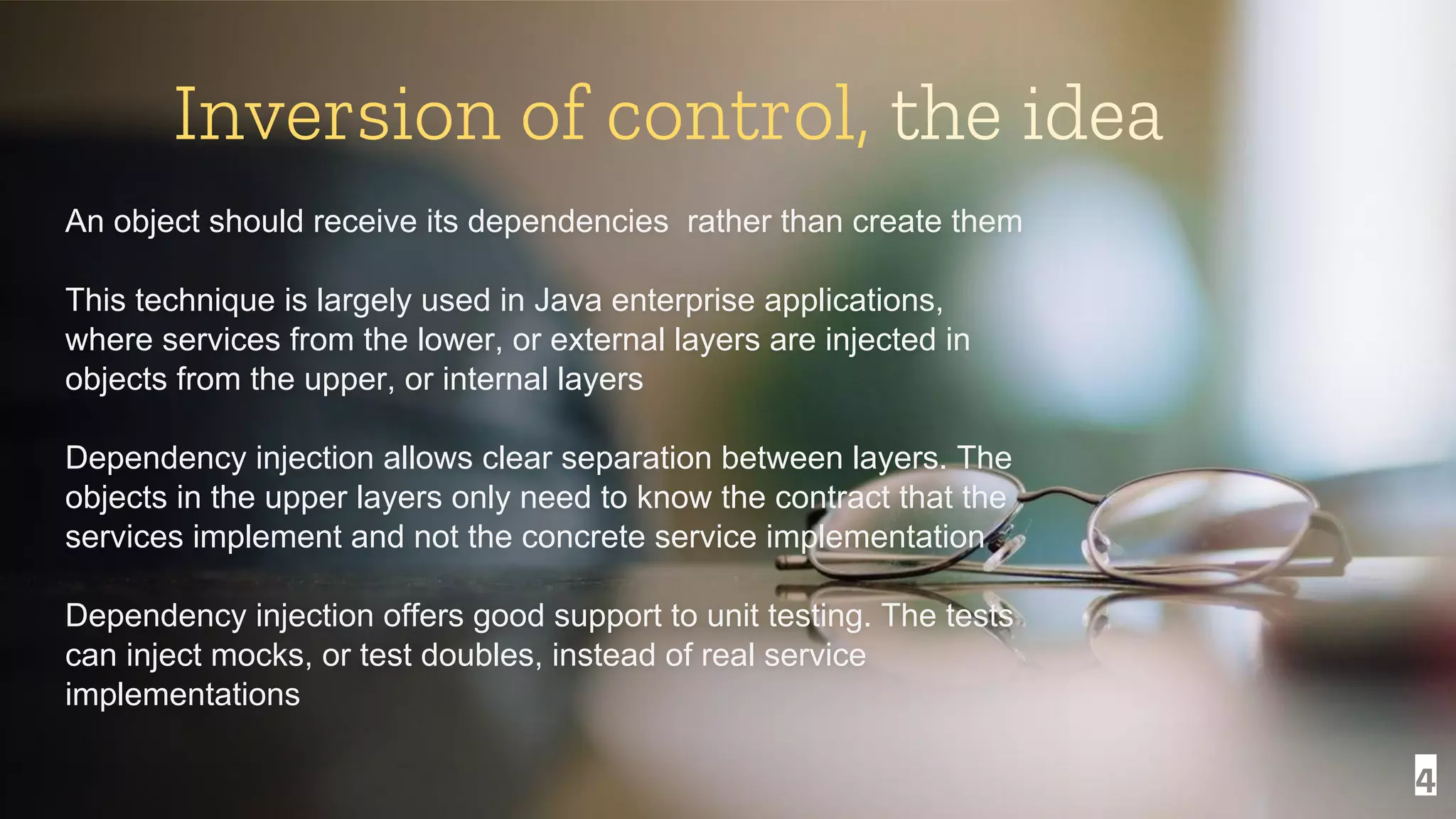 4 Inversion of control, the idea An object should receive its dependencies rather than create them This technique is largely used in Java enterprise applications, where services from the lower, or external layers are injected in objects from the upper, or internal layers Dependency injection allows clear separation between layers. The objects in the upper layers only need to know the contract that the services implement and not the concrete service implementation Dependency injection offers good support to unit testing. The tests can inject mocks, or test doubles, instead of real service implementations 