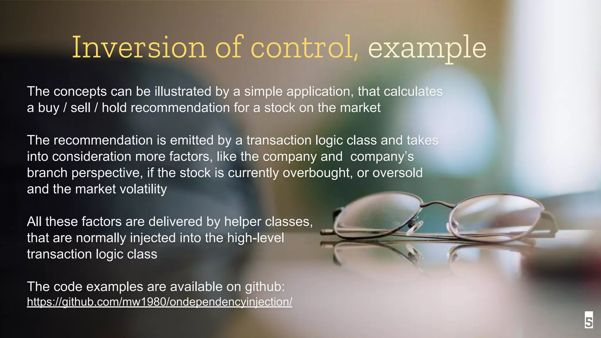 5 Inversion of control, example The concepts can be illustrated by a simple application, that calculates a buy / sell / hold recommendation for a stock on the market The recommendation is emitted by a transaction logic class and takes into consideration more factors, like the company and company’s branch perspective, if the stock is currently overbought, or oversold and the market volatility All these factors are delivered by helper classes, that are normally injected into the high-level transaction logic class The code examples are available on github: https://github.com/mw1980/ondependencyinjection/ 
