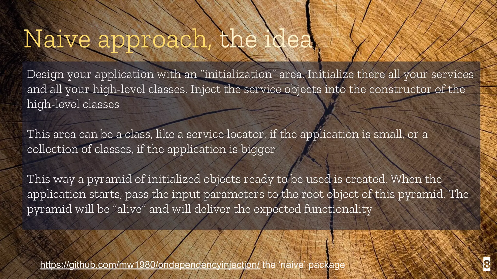 8 Naive approach, the idea Design your application with an “initialization” area. Initialize there all your services and all your high-level classes. Inject the service objects into the constructor of the high-level classes This area can be a class, like a service locator, if the application is small, or a collection of classes, if the application is bigger This way a pyramid of initialized objects ready to be used is created. When the application starts, pass the input parameters to the root object of this pyramid. The pyramid will be “alive” and will deliver the expected functionality https://github.com/mw1980/ondependencyinjection/ the ‘naive’ package 