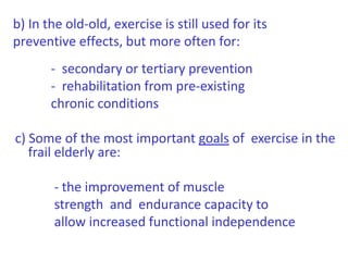 b) In the old-old, exercise is still used for its preventive effects, but more often for:            -  secondary or tertiary prevention           -  rehabilitation from pre-existing           chronic conditionsc) Some of the most important goals of  exercise in the frail elderly are:             - the improvement of muscle                         strength  and  endurance capacity to                    allow increased functional independence