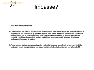 Impasse?
1.Voor kom de impasse door:
2.Te benoemen dat men in herhaling valt en elkaar niet meer nader komt. De onderhandeling te
schorsen en een moment af te spreken waarop men elkaar weer treft. Geef elkaar dan wel de
opdracht mee om in eigen gelederen na te gaan welke concessies of alternatieven er nog
mogelijk zijn. Neem tussentijds contact met elkaar op om eventuele stappen richting de
andere partij kenbaar te maken.
3.Te verkennen wat de consequenties zijn indien de impasse voortduurt. In hoeverre is dit te
verkiezen boven een concessie van beide kanten of het ontwikkelen van een alternatief?
 