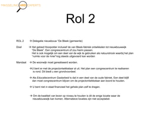 Rol 2
ROL 2  Delegatie nieuwbouw “De Bleek (gemeente)
Doel  Het gebied Hooipolder inclusief de van Bleek-fabriek ontwikkelen tot nieuwbouwwijk
“De Bleek”. Een congrescentrum of zou hierin passen.
Het is ook mogelijk om een deel van de wijk te gebruiken als natuurstrook waarbij het plan
“ruimte voor de rivier”nog steeds uitgevoerd kan worden
Mandaat  De woonwijk moet gerealiseerd worden.
U bent er met de projectontwikkelaar al uit. Het plan een congrescentrum te realiseren
is rond. Dit biedt u een grondvoordeel.
 Als Educatiecentrum Gastarbeid is dat in een deel van de oude fabriek. Een deel blijft
dan moet congrescentrum blijven om de projectontwikkelaar aan boord te houden.
 U bent niet in staat financieel het gehele plan zelf te dragen.
 Om de kwaliteit van leven op niveau te houden is dit de enige locatie waar de
nieuwbouwwijk kan komen. Alternatieve locaties zijn niet acceptabel.
 