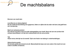 De machtsbalans
Bronnen van macht zijn:
(voor)Kennis en deskundigheid
De een heeft de beschikking over gegevens, feiten en cijfers die de ander niet kent; dat geeft hem
een voorsprong.
Bezit van (schaars) product
Een dienst of product waar de ander belangstelling voor heeft. Denk ook aan een product dat
schaars beschikbaar is of dat zich onderscheidt van de concurrentie.
Tijd
Haast versus alle tijd van de wereld. Tijd is een factor van belang in onderhandelingen.
Hiërarchische positie
De formele positie die iemand vervult. Bijvoorbeeld de baas over een ander of de macht om een
ander te straffen of belonen.
 