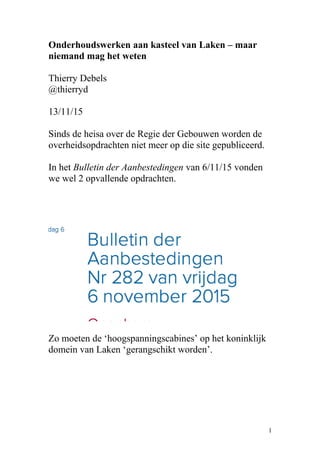 Onderhoudswerken aan kasteel van Laken – maar
niemand mag het weten
Thierry Debels
@thierryd
13/11/15
Sinds de heisa over de Regie der Gebouwen worden de
overheidsopdrachten niet meer op die site gepubliceerd.
In het Bulletin der Aanbestedingen van 6/11/15 vonden
we wel 2 opvallende opdrachten.
Zo moeten de ‘hoogspanningscabines’ op het koninklijk
domein van Laken ‘gerangschikt worden’.
1
 