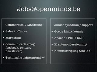 Jobs@openminds.be

  Commercieel / Marketing       Junior sysadmin / support

• Sales / offertes            • Goede Linux-kennis
• Marketing                   • Apache / PHP / DNS
• Communicatie (blog,         • Klantenondersteuning
  facebook, twitter,
  newsletter)                 • Kennis scripting-taal is ++
• Technische achtergrond ++
 