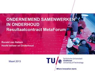 ONDERNEMEND SAMENWERKEN
   IN ONDERHOUD
   Resultaatcontract MetaForum

Ronald van Nattem
Hoofd beheer en Onderhoud




     Maart 2013
 