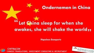Ondernemen in China


      “ Let China sleep for when she
       awakes, she will shake the world
                                                            ”
                                Napoleon Bonaparte


CHITRACON
CHINESE TRANSLATIONS, INVESTMENT CONSULTING & RECRUITMENT
 