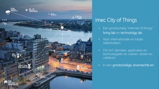 13
imec City of Things
• Een grootschalig “internet of things”
living lab en technololgy lab
• Voor internationale en lokale
stakeholders
• Om IoT diensten, applicaties en
technologieën te creëren, testen en
valideren
• In een grootschalige, levensechte en
 