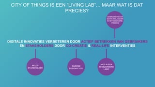 DIGITALE INNOVATIES VERBETEREN DOOR ACTIEF BETREKKEN VAN GEBRUIKERS
EN STAKEHOLDERS DOOR CO-CREATIE & REAL-LIFE INTERVENTIES
DIVERSE
DESIGN-CYCLI
NIET IN EEN
AFGEZONDERD
LABO
MULTI-
STAKEHOLDER
GEBRUIKERS EEN
ECHTE ROL GEVEN
IN HET INNOVATIE-
PROCES
CITY OF THINGS IS EEN “LIVING LAB”… MAAR WAT IS DAT
PRECIES?
 