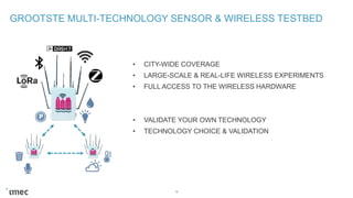 GROOTSTE MULTI-TECHNOLOGY SENSOR & WIRELESS TESTBED
15
• CITY-WIDE COVERAGE
• LARGE-SCALE & REAL-LIFE WIRELESS EXPERIMENTS
• FULL ACCESS TO THE WIRELESS HARDWARE
• VALIDATE YOUR OWN TECHNOLOGY
• TECHNOLOGY CHOICE & VALIDATION
 