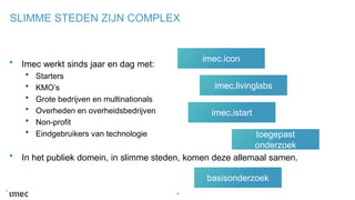 SLIMME STEDEN ZIJN COMPLEX
Imec werkt sinds jaar en dag met:
Starters
KMO’s
Grote bedrijven en multinationals
Overheden en overheidsbedrijven
Non-profit
Eindgebruikers van technologie
In het publiek domein, in slimme steden, komen deze allemaal samen.
18
imec.icon
imec.livinglabs
imec.istart
toegepast
onderzoek
basisonderzoek
 
