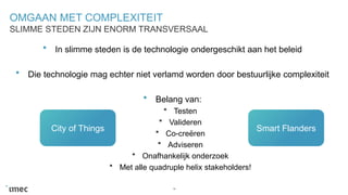 OMGAAN MET COMPLEXITEIT
In slimme steden is de technologie ondergeschikt aan het beleid
Die technologie mag echter niet verlamd worden door bestuurlijke complexiteit
Belang van:
Testen
Valideren
Co-creëren
Adviseren
Onafhankelijk onderzoek
Met alle quadruple helix stakeholders!
19
SLIMME STEDEN ZIJN ENORM TRANSVERSAAL
City of Things Smart Flanders
 