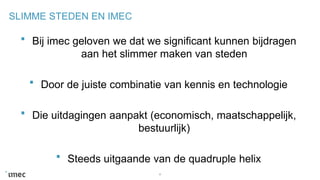 SLIMME STEDEN EN IMEC
Bij imec geloven we dat we significant kunnen bijdragen
aan het slimmer maken van steden
Door de juiste combinatie van kennis en technologie
Die uitdagingen aanpakt (economisch, maatschappelijk,
bestuurlijk)
Steeds uitgaande van de quadruple helix
8
 