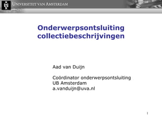 Onderwerpsontsluiting collectiebeschrijvingen Aad van Duijn Coördinator onderwerpsontsluiting UB Amsterdam a.vanduijn@uva.nl  