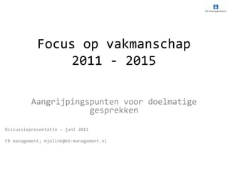 Focus op vakmanschap 2011 - 2015 Aangrijpingspunten voor doelmatige gesprekken Discussiepresentatie – juni 2011  EB management; mjolink@eb-management.nl 