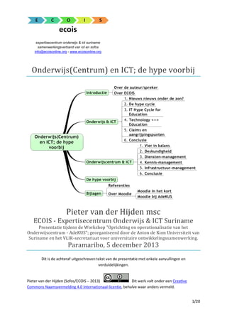 expertisecentrum onderwijs & ict suriname
samenwerkingsverband van iol en sofos
info@ecoisonline.org - www.ecoisonline.org

Onderwijs(Centrum) en ICT; de hype voorbij

Pieter van der Hijden msc
ECOIS - Expertisecentrum Onderwijs & ICT Suriname
Presentatie tijdens de Workshop "Oprichting en operationalisatie van het
Onderwijscentrum - AdeKUS"; georganiseerd door de Anton de Kom Universiteit van
Suriname en het VLIR-secretariaat voor universitaire ontwikkelingssamenwerking.

Paramaribo, 5 december 2013
Dit is de achteraf uitgeschreven tekst van de presentatie met enkele aanvullingen en
verduidelijkingen.

Pieter van der Hijden (Sofos/ECOIS – 2013)
Dit werk valt onder een Creative
Commons Naamsvermelding 4.0 Internationaal-licentie, behalve waar anders vermeld.
1/20

 