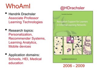 ``
`
3
• Hendrik Drachsler
Associate Professor
Learning Technologies
• Research topics:
Personalization,
Recommender Systems,
Learning Analytics,
Mobile devices
• Application domains:
Schools, HEI, Medical
education
WhoAmI
2006 - 2009
@HDrachsler
 