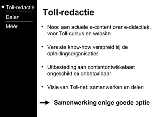 Nood aan actuele e-content over e-didactiek, voor Toll-cursus en website Vereiste know-how verspreid bij de opleidingsorganisaties  Uitbesteding aan contentontwikkelaar: ongeschikt en onbetaalbaar Visie van Toll-net: samenwerken en delen Toll-redactie Delen Méér Toll-redactie Samenwerking enige goede optie 