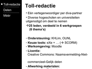 Toll-redactie Delen Méér Toll-redactie Eén vertegenwoordiger per diva-partner Diverse hogescholen en universiteiten uitgenodigd om deel te nemen 25 leden, verdeeld in 6 werkgroepen    (6 thema’s) Ondersteuning:  KHLim, OUNL Keuze tools:  eXe + … (   SCORM) -  Werkomgeving:  Moodle Licentie:     Creative Commons:  Naamsvermelding-Niet-    commercieel-Gelijk delen  -  Afwerking materialen:     Leen Jacobs (Toll-net) 