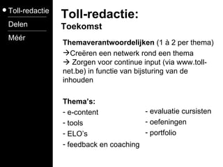 Themaverantwoordelijken  (1 à 2 per thema) Creëren een netwerk rond een thema   Zorgen voor continue input (via www.toll-net.be) in functie van bijsturing van de inhouden Thema’s: e-content tools ELO’s feedback en coaching Toll-redactie Delen Méér Toll-redactie: Toekomst - evaluatie cursisten oefeningen portfolio 