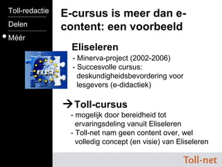 Eliseleren E-cursus is meer dan e-content: een voorbeeld  Toll-cursus     - mogelijk door bereidheid tot    ervaringsdeling vanuit Eliseleren   - Toll-net nam geen content over, wel    volledig concept (en visie) van Eliseleren Toll-redactie Delen Méér - Minerva-project (2002-2006)   - Succesvolle cursus:    deskundigheidsbevordering voor    lesgevers (e-didactiek) 