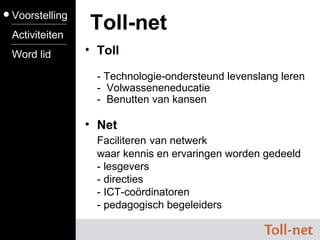 Toll - Technologie-ondersteund levenslang leren -  Volwasseneneducatie -  Benutten van kansen Toll-net Voorstelling Activiteiten Word lid Net Faciliteren   van netwerk waar kennis en ervaringen worden gedeeld - lesgevers - directies - ICT-coördinatoren - pedagogisch begeleiders 