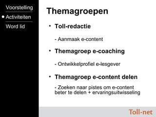 Toll-redactie - Aanmaak e-content Themagroep e-coaching - Ontwikkelprofiel e-lesgever Themagroep e-content delen - Zoeken naar pistes om e-content beter te delen + ervaringsuitwisseling Toll-cursus ---------------- Toll-shops ---------------- www.toll-net.be Themagroepen Voorstelling Activiteiten Word lid 