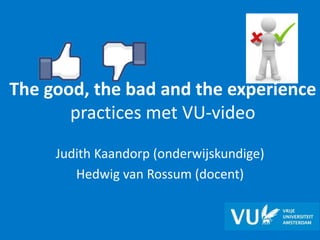 The good, the bad and the experience
practices met VU-video
Judith Kaandorp (onderwijskundige)
Hedwig van Rossum (docent)
 