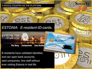 ESTONIA: E-resident-ID-cards.
E-residents have validated identities
and can open bank accounts,
start companies, hire staff without
ever visiting Estonia in real life.
A WHOLE COUNTRY AS THE PLATFORM
 